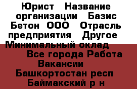 Юрист › Название организации ­ Базис-Бетон, ООО › Отрасль предприятия ­ Другое › Минимальный оклад ­ 25 000 - Все города Работа » Вакансии   . Башкортостан респ.,Баймакский р-н